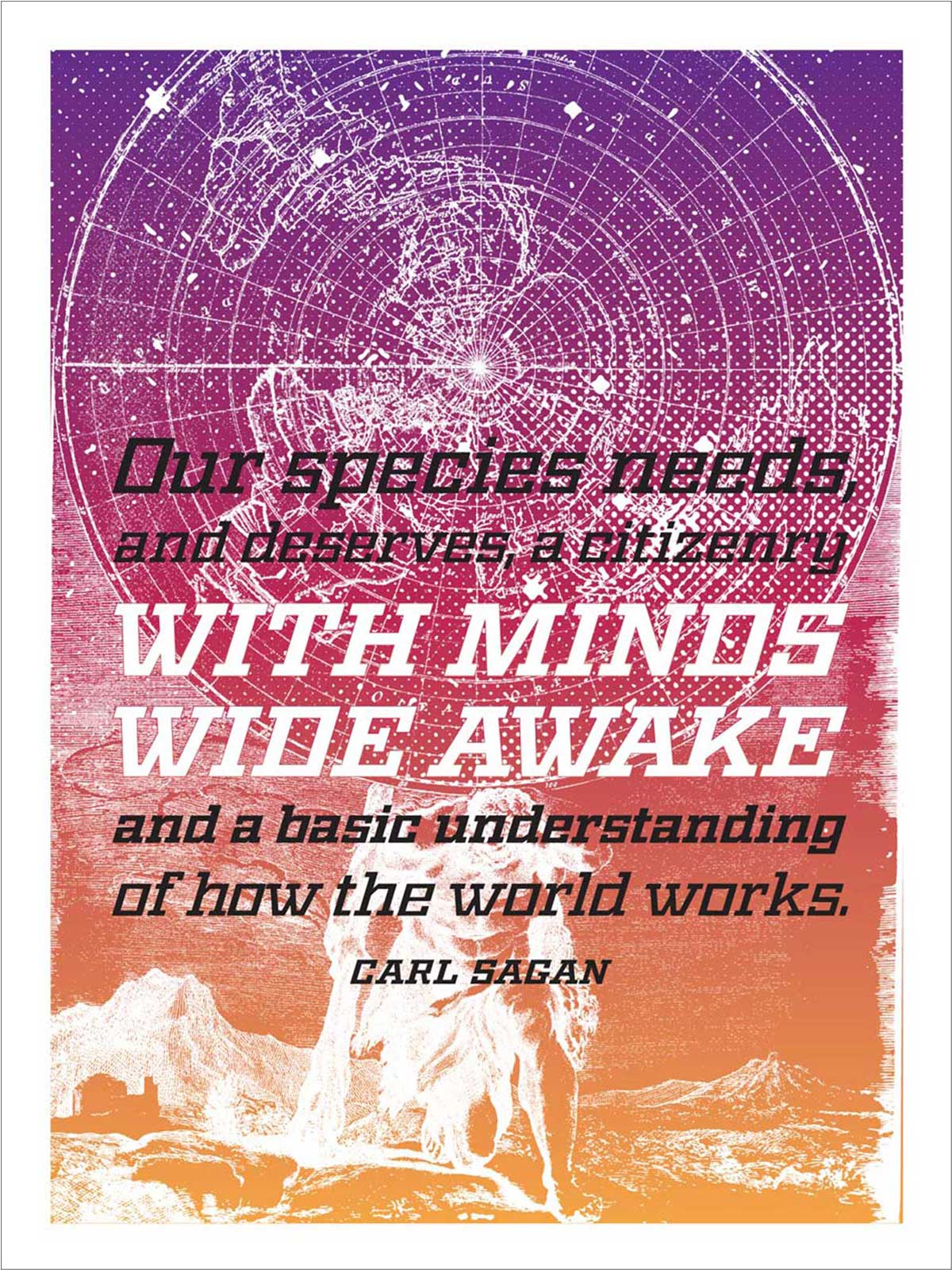 “This poster is a response to the cultural of anti-intellectualism and anti-science. The quote paired with the image of the Greek god Atlas holding up the sky is meant to show how our understanding of the world has evolved over time, yet there are still people who don’t understand (or deny) basic scientific evidence. ”